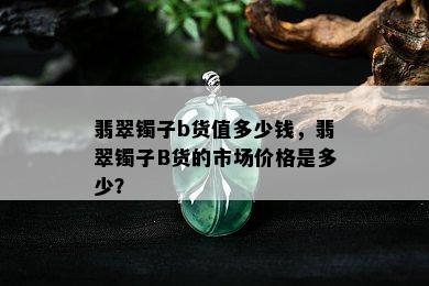 翡翠镯子b货值多少钱，翡翠镯子B货的市场价格是多少？