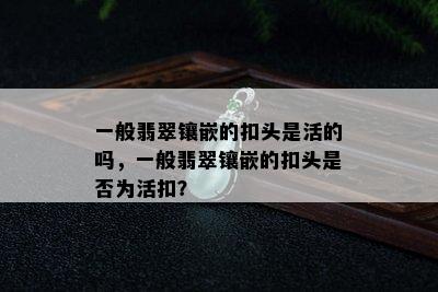 一般翡翠镶嵌的扣头是活的吗，一般翡翠镶嵌的扣头是否为活扣？