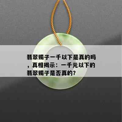 翡翠镯子一千以下是真的吗，真相揭示：一千元以下的翡翠镯子是否真的？