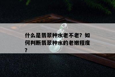 什么是翡翠种水老不老？如何判断翡翠种水的老嫩程度？