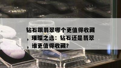 钻石跟翡翠哪个更值得收藏，璀璨之选：钻石还是翡翠，谁更值得收藏？