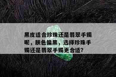 黑皮适合珍珠还是翡翠手镯呢，肤色偏黑，选择珍珠手镯还是翡翠手镯更合适？