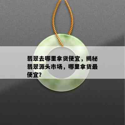 翡翠去哪里拿货便宜，揭秘翡翠源头市场，哪里拿货更便宜？