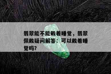 翡翠能不能戴着睡觉，翡翠佩戴疑问解答：可以戴着睡觉吗？