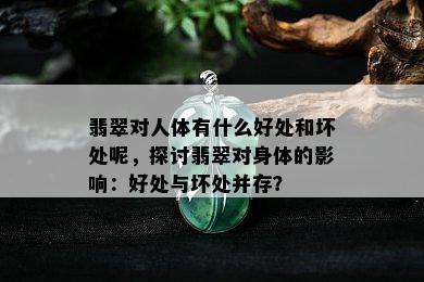 翡翠对人体有什么好处和坏处呢，探讨翡翠对身体的影响：好处与坏处并存？