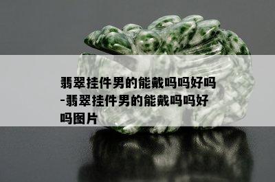 翡翠挂件男的能戴吗吗好吗-翡翠挂件男的能戴吗吗好吗图片