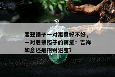 翡翠镯子一对寓意好不好，一对翡翠镯子的寓意：吉祥如意还是招财进宝？