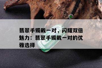 翡翠手镯戴一对，闪耀双倍魅力：翡翠手镯戴一对的优雅选择