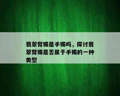 翡翠臂镯是手镯吗，探讨翡翠臂镯是否属于手镯的一种类型