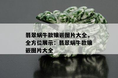 翡翠蜗牛款镶嵌图片大全，全方位展示：翡翠蜗牛款镶嵌图片大全