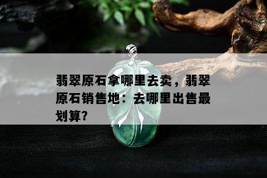 翡翠原石拿哪里去卖，翡翠原石销售地：去哪里出售最划算？