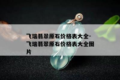 飞瑞翡翠原石价格表大全-飞瑞翡翠原石价格表大全图片