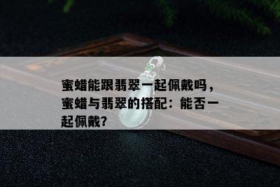 蜜蜡能跟翡翠一起佩戴吗，蜜蜡与翡翠的搭配：能否一起佩戴？