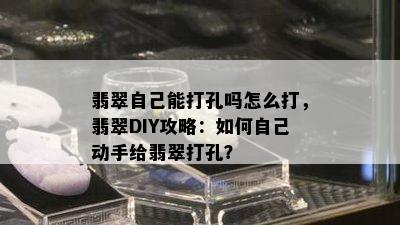 翡翠自己能打孔吗怎么打，翡翠DIY攻略：如何自己动手给翡翠打孔？