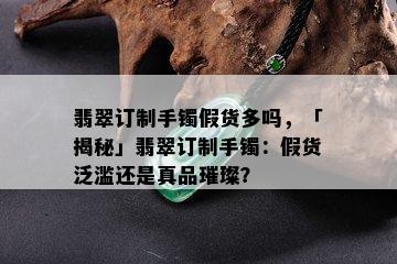 翡翠订制手镯假货多吗，「揭秘」翡翠订制手镯：假货泛滥还是真品璀璨？