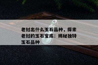 老挝出什么玉石品种，探索老挝的玉石宝库：揭秘独特玉石品种