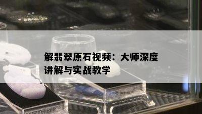 解翡翠原石视频：大师深度讲解与实战教学