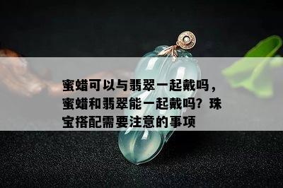 蜜蜡可以与翡翠一起戴吗，蜜蜡和翡翠能一起戴吗？珠宝搭配需要注意的事项