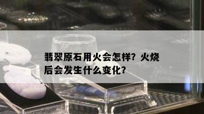 翡翠原石用火会怎样？火烧后会发生什么变化？