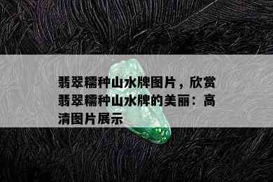 翡翠糯种山水牌图片，欣赏翡翠糯种山水牌的美丽：高清图片展示