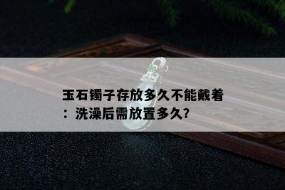 玉石镯子存放多久不能戴着：洗澡后需放置多久？