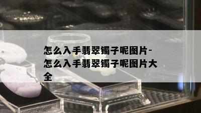 怎么入手翡翠镯子呢图片-怎么入手翡翠镯子呢图片大全