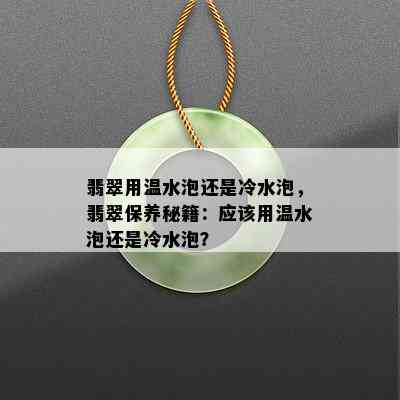 翡翠用温水泡还是冷水泡，翡翠保养秘籍：应该用温水泡还是冷水泡？