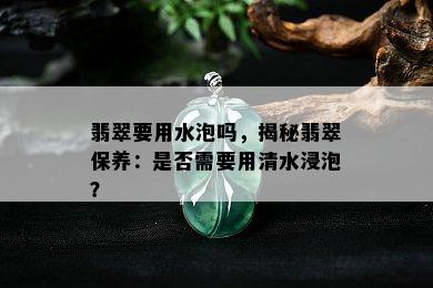 翡翠要用水泡吗，揭秘翡翠保养：是否需要用清水浸泡？