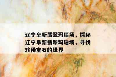 辽宁阜新翡翠玛瑙场，探秘辽宁阜新翡翠玛瑙场，寻找珍稀宝石的世界