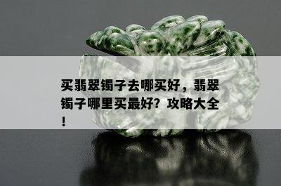 买翡翠镯子去哪买好，翡翠镯子哪里买更好？攻略大全！