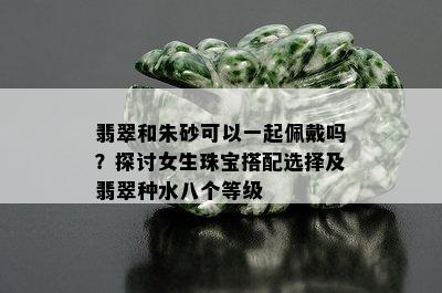 翡翠和朱砂可以一起佩戴吗？探讨女生珠宝搭配选择及翡翠种水八个等级