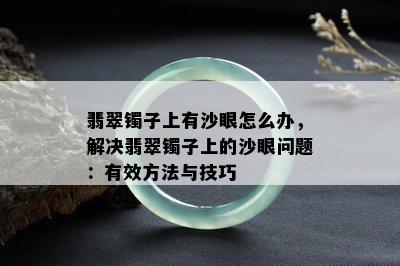 翡翠镯子上有沙眼怎么办，解决翡翠镯子上的沙眼问题：有效方法与技巧