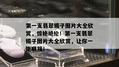 之一支翡翠镯子图片大全欣赏，惊艳绝伦！之一支翡翠镯子图片大全欣赏，让你一饱眼福！