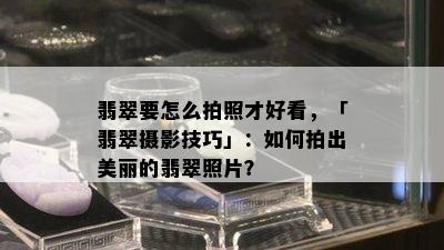 翡翠要怎么拍照才好看，「翡翠摄影技巧」：如何拍出美丽的翡翠照片？