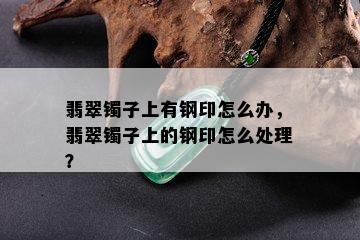 翡翠镯子上有钢印怎么办，翡翠镯子上的钢印怎么处理？