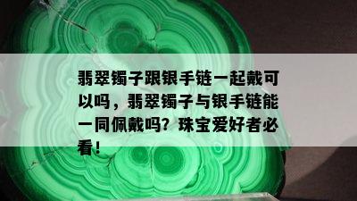 翡翠镯子跟银手链一起戴可以吗，翡翠镯子与银手链能一同佩戴吗？珠宝爱好者必看！