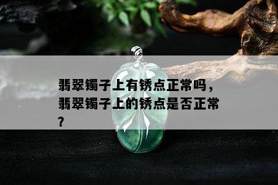 翡翠镯子上有锈点正常吗，翡翠镯子上的锈点是否正常？