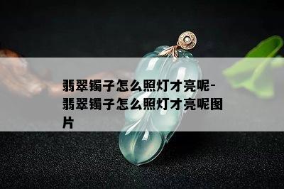 翡翠镯子怎么照灯才亮呢-翡翠镯子怎么照灯才亮呢图片