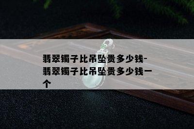 翡翠镯子比吊坠贵多少钱-翡翠镯子比吊坠贵多少钱一个