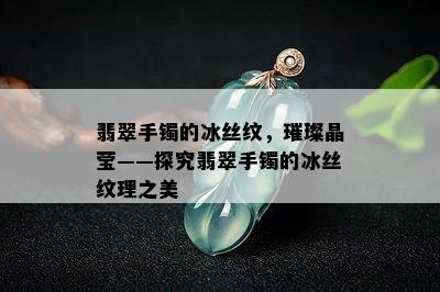 翡翠手镯的冰丝纹，璀璨晶莹——探究翡翠手镯的冰丝纹理之美