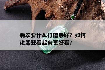 翡翠要什么打磨更好？如何让翡翠看起来更好看？