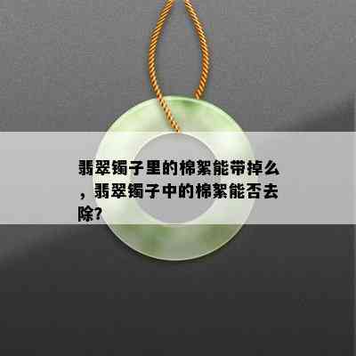 翡翠镯子里的棉絮能带掉么，翡翠镯子中的棉絮能否去除？