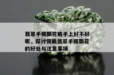 翡翠手镯飘花戴手上好不好呢，探讨佩戴翡翠手镯飘花的好处与注意事项