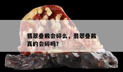 翡翠叠戴会碎么，翡翠叠戴真的会碎吗？