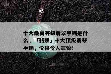 十大更高等级翡翠手镯是什么，「翡翠」十大顶级翡翠手镯，价格令人震惊！