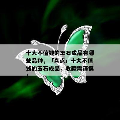 十大不值钱的玉石成品有哪些品种，「盘点」十大不值钱的玉石成品，收藏需谨慎！