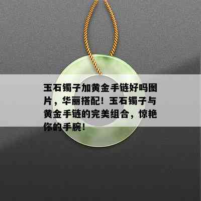 玉石镯子加黄金手链好吗图片，华丽搭配！玉石镯子与黄金手链的完美组合，惊艳你的手腕！