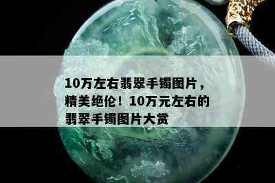 10万左右翡翠手镯图片，精美绝伦！10万元左右的翡翠手镯图片大赏