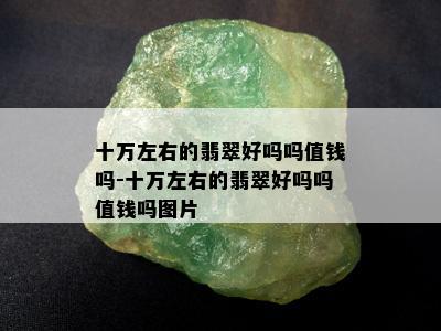 十万左右的翡翠好吗吗值钱吗-十万左右的翡翠好吗吗值钱吗图片