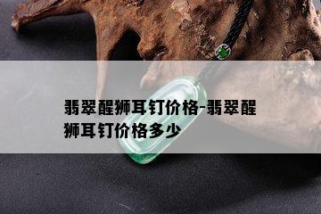 翡翠醒狮耳钉价格-翡翠醒狮耳钉价格多少